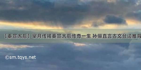 【秦宣太后】芈月传揭秦宣太后传奇一生 孙俪直言古文台词难背