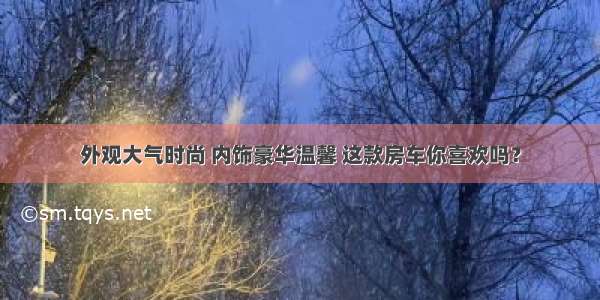 外观大气时尚 内饰豪华温馨 这款房车你喜欢吗？