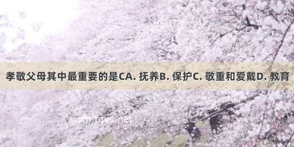 孝敬父母其中最重要的是CA. 抚养B. 保护C. 敬重和爱戴D. 教育