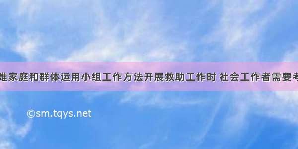 针对社区困难家庭和群体运用小组工作方法开展救助工作时 社会工作者需要考虑的基本工