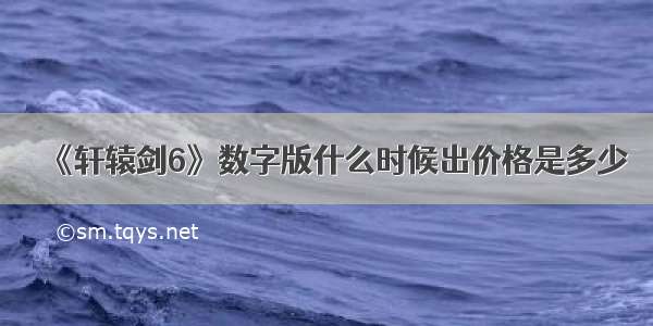 《轩辕剑6》数字版什么时候出价格是多少