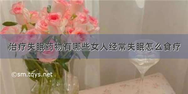 治疗失眠药物有哪些女人经常失眠怎么食疗