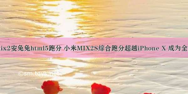 小米mix2安兔兔html5跑分 小米MIX2S综合跑分超越iPhone X 成为全球第一