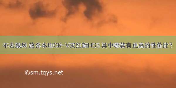 不去跟风 放弃本田CR-V买红旗HS5 其中哪款有更高的性价比？