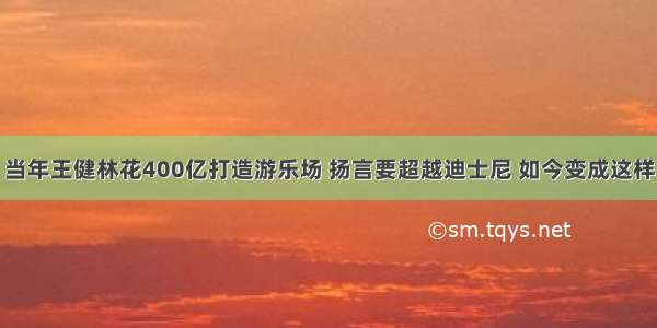 当年王健林花400亿打造游乐场 扬言要超越迪士尼 如今变成这样