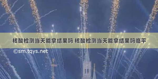 核酸检测当天能拿结果吗 核酸检测当天能拿结果吗临平