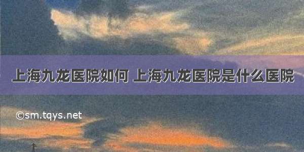 上海九龙医院如何 上海九龙医院是什么医院