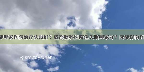 成都哪家医院治疗失眠好？成都脑科医院治失眠哪家好？成都棕南医院！