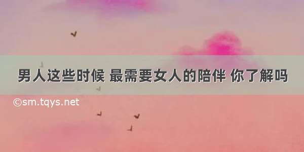 男人这些时候 最需要女人的陪伴 你了解吗