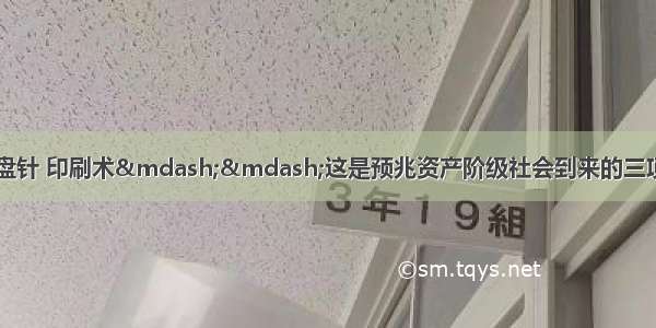 马克思说&ldquo;火药 罗盘针 印刷术&mdash;&mdash;这是预兆资产阶级社会到来的三项伟大的发明。&rdquo;这