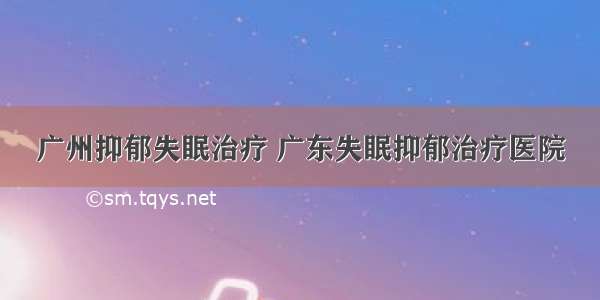 广州抑郁失眠治疗 广东失眠抑郁治疗医院