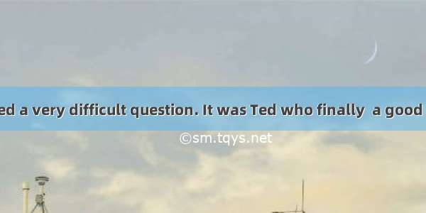 The teacher asked a very difficult question. It was Ted who finally  a good answer.A. came