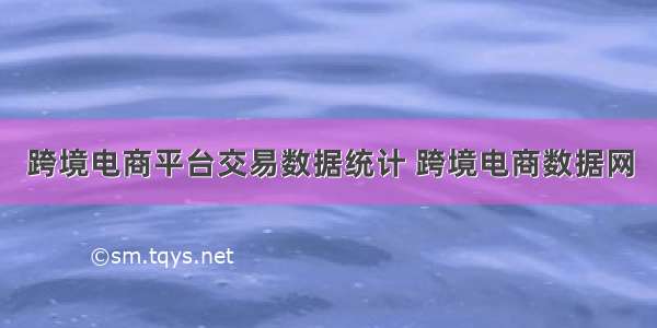 跨境电商平台交易数据统计 跨境电商数据网