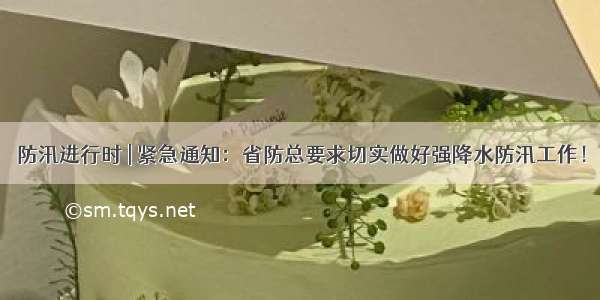 防汛进行时 | 紧急通知：省防总要求切实做好强降水防汛工作！