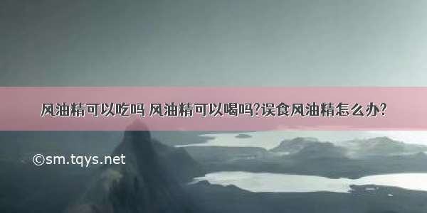 风油精可以吃吗 风油精可以喝吗?误食风油精怎么办?