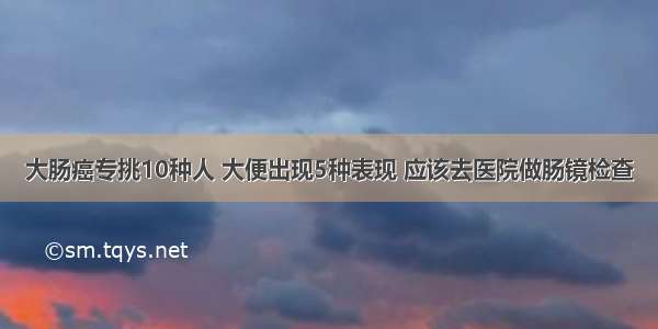 大肠癌专挑10种人 大便出现5种表现 应该去医院做肠镜检查