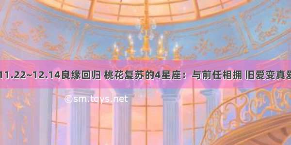 11.22~12.14良缘回归 桃花复苏的4星座：与前任相拥 旧爱变真爱