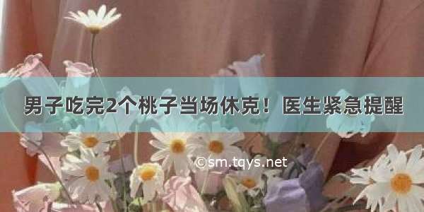 男子吃完2个桃子当场休克！医生紧急提醒