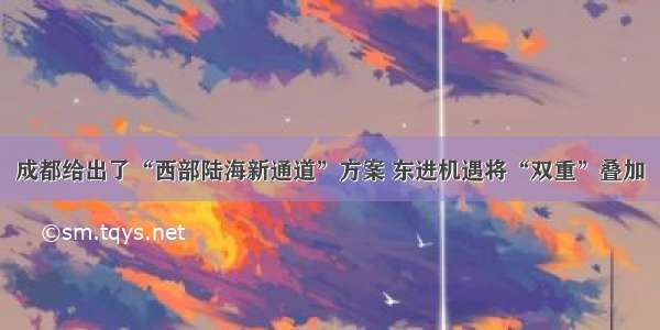 成都给出了“西部陆海新通道”方案 东进机遇将“双重”叠加