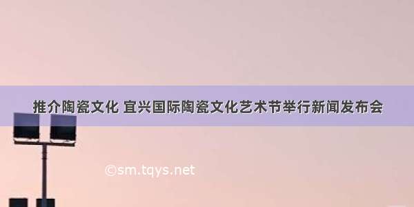 推介陶瓷文化 宜兴国际陶瓷文化艺术节举行新闻发布会