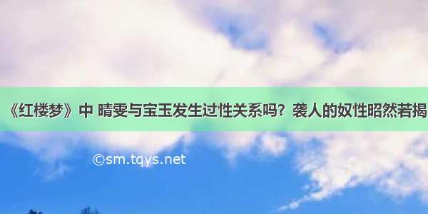 《红楼梦》中 晴雯与宝玉发生过性关系吗？袭人的奴性昭然若揭！