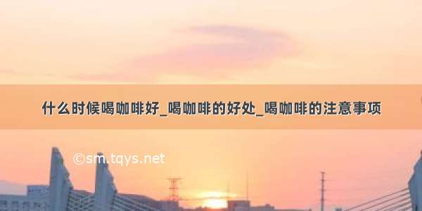 什么时候喝咖啡好_喝咖啡的好处_喝咖啡的注意事项