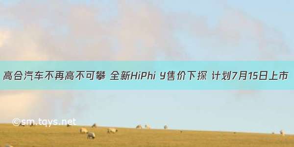 高合汽车不再高不可攀 全新HiPhi Y售价下探 计划7月15日上市