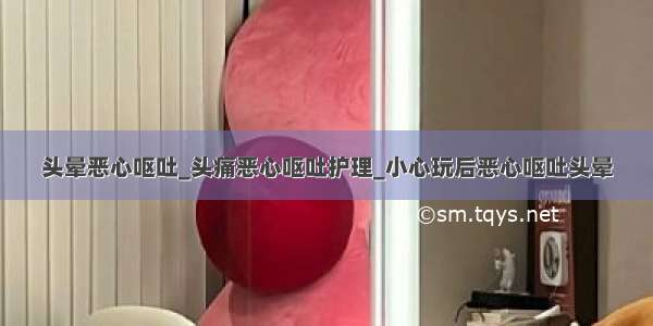 头晕恶心呕吐_头痛恶心呕吐护理_小心玩后恶心呕吐头晕