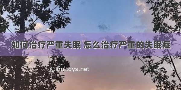 如何治疗严重失眠 怎么治疗严重的失眠症