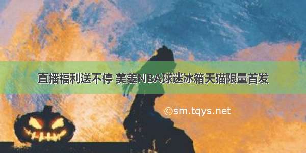 直播福利送不停 美菱NBA球迷冰箱天猫限量首发