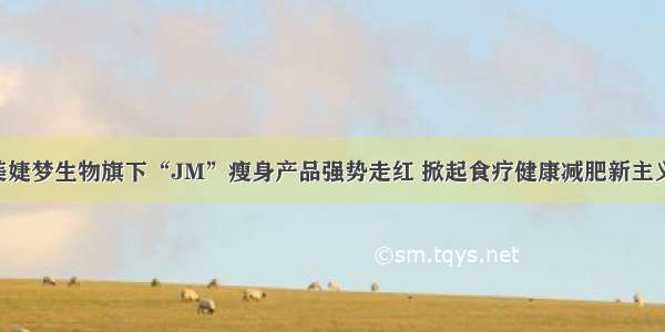 美婕梦生物旗下“JM”瘦身产品强势走红 掀起食疗健康减肥新主义！