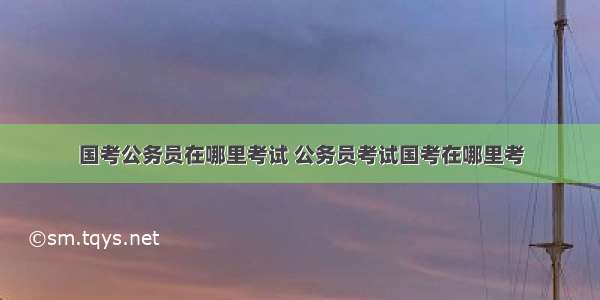 国考公务员在哪里考试 公务员考试国考在哪里考