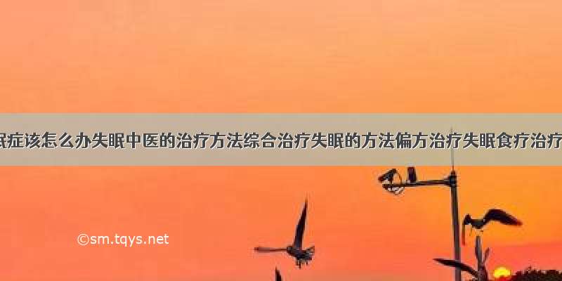 得了失眠症该怎么办失眠中医的治疗方法综合治疗失眠的方法偏方治疗失眠食疗治疗失眠