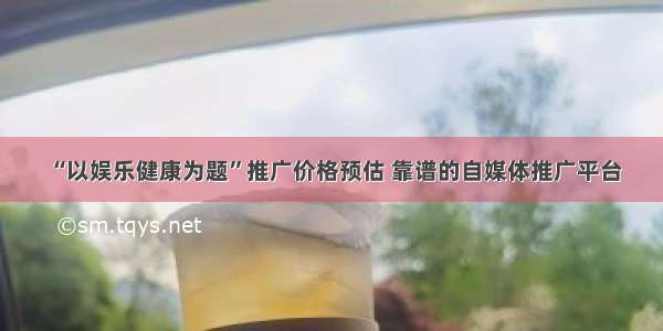 “以娱乐健康为题”推广价格预估 靠谱的自媒体推广平台