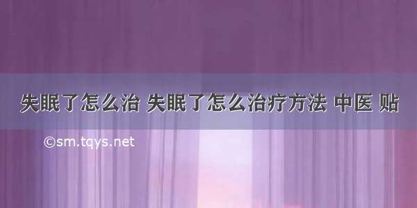 失眠了怎么治 失眠了怎么治疗方法 中医 贴