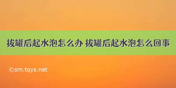 拔罐后起水泡怎么办 拔罐后起水泡怎么回事