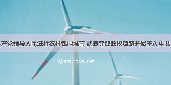 单选题中国共产党领导人民进行农村包围城市 武装夺取政权道路开始于A.中共一大召开B.北