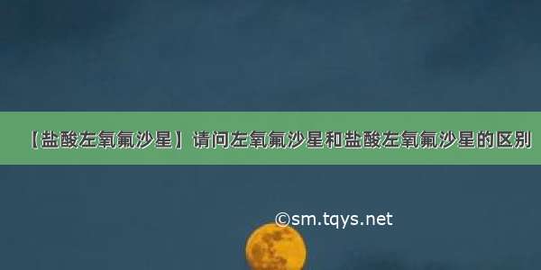 【盐酸左氧氟沙星】请问左氧氟沙星和盐酸左氧氟沙星的区别