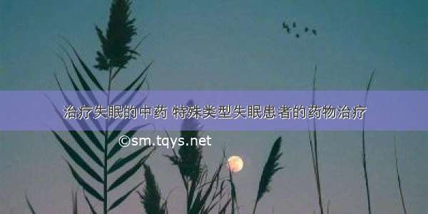 治疗失眠的中药 特殊类型失眠患者的药物治疗