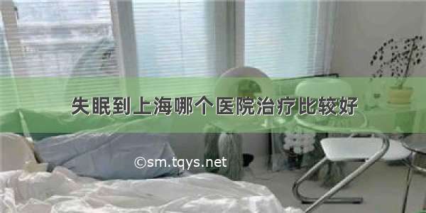 失眠到上海哪个医院治疗比较好