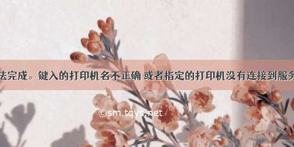 操作无法完成。键入的打印机名不正确 或者指定的打印机没有连接到服务器上...