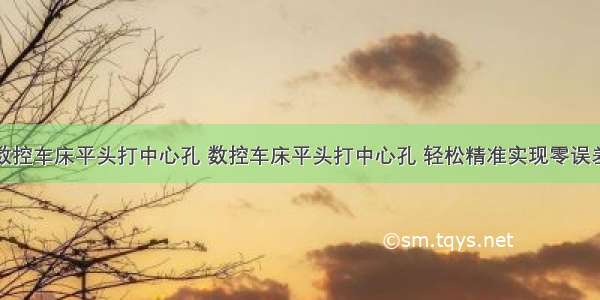 数控车床平头打中心孔 数控车床平头打中心孔 轻松精准实现零误差