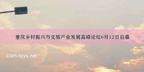 重庆乡村振兴与文旅产业发展高峰论坛6月12日启幕