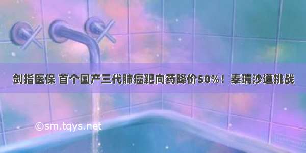 剑指医保 首个国产三代肺癌靶向药降价50%！泰瑞沙遭挑战