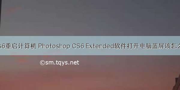 ps cs6重启计算机 Photoshop CS6 Extended软件打开电脑蓝屏该怎么办?