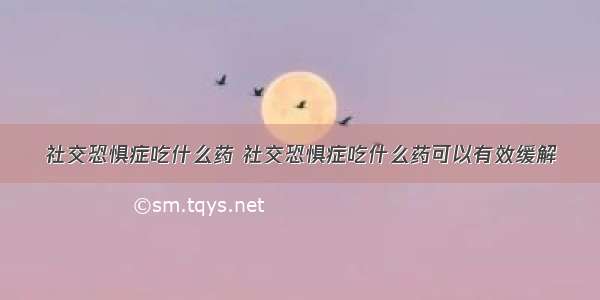 社交恐惧症吃什么药 社交恐惧症吃什么药可以有效缓解