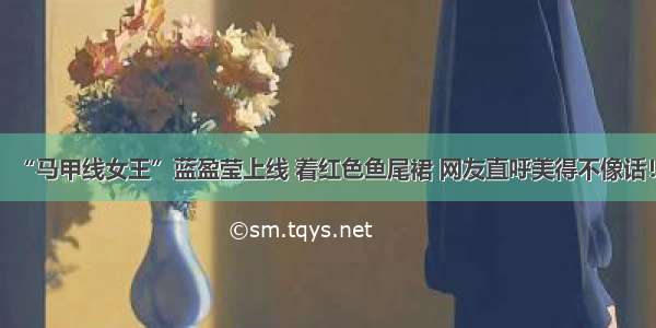 “马甲线女王”蓝盈莹上线 着红色鱼尾裙 网友直呼美得不像话！