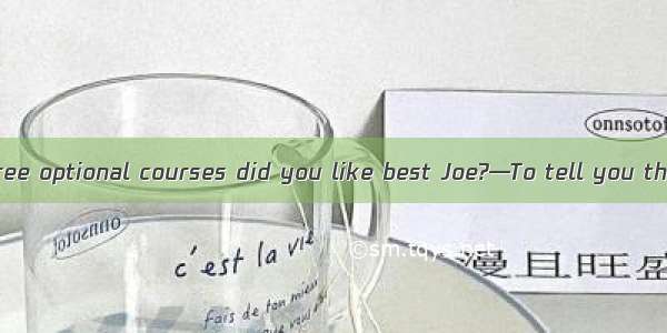 —Which of the three optional courses did you like best Joe?—To tell you the truth  I didn’
