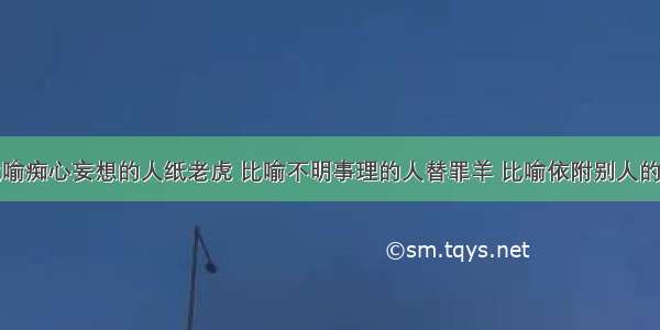 变色龙 比喻痴心妄想的人纸老虎 比喻不明事理的人替罪羊 比喻依附别人的人应声虫 