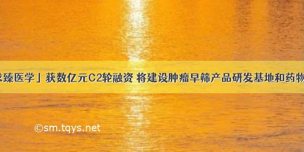 36氪首发｜「求臻医学」获数亿元C2轮融资 将建设肿瘤早筛产品研发基地和药物CRO服务平台